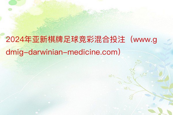 2024年亚新棋牌足球竞彩混合投注（www.gdmig-darwinian-medicine.com）