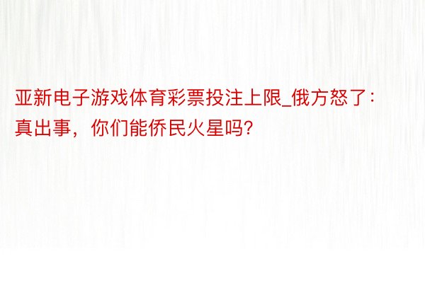 亚新电子游戏体育彩票投注上限_俄方怒了：真出事，你们能侨民火星吗？