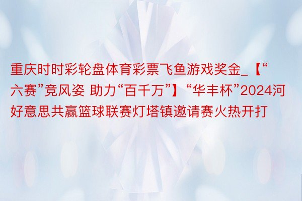 重庆时时彩轮盘体育彩票飞鱼游戏奖金_【“六赛”竞风姿 助力“百千万”】“华丰杯”2024河好意思共赢篮球联赛灯塔镇邀请赛火热开打