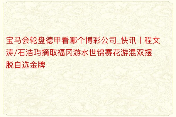 宝马会轮盘德甲看哪个博彩公司_快讯丨程文涛/石浩玙摘取福冈游水世锦赛花游混双摆脱自选金牌