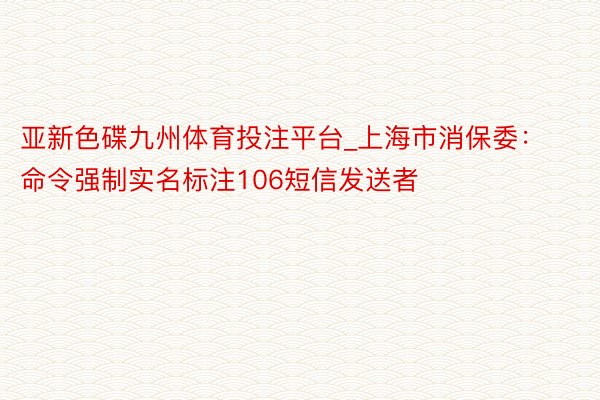 亚新色碟九州体育投注平台_上海市消保委：命令强制实名标注106短信发送者