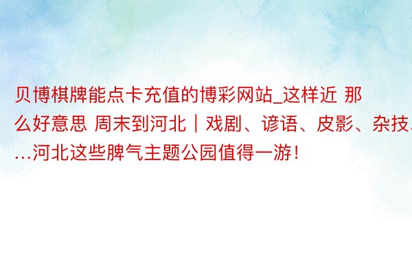 贝博棋牌能点卡充值的博彩网站_这样近 那么好意思 周末到河北｜戏剧、谚语、皮影、杂技……河北这些脾气主题公园值得一游！