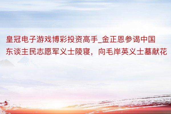 皇冠电子游戏博彩投资高手_金正恩参谒中国东谈主民志愿军义士陵寝，向毛岸英义士墓献花