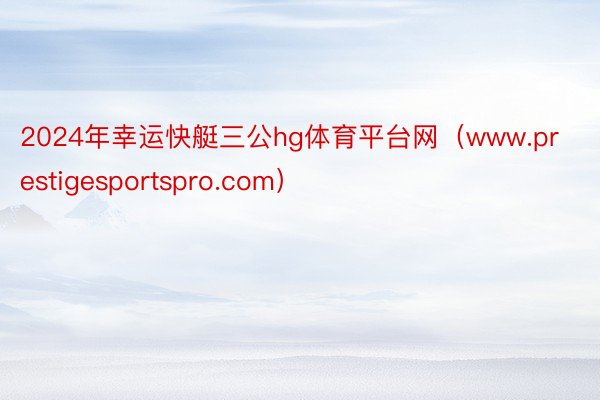2024年幸运快艇三公hg体育平台网（www.prestigesportspro.com）