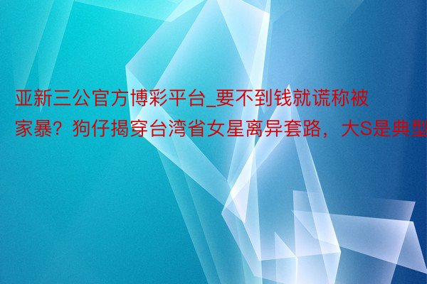 亚新三公官方博彩平台_要不到钱就谎称被家暴？狗仔揭穿台湾省女星离异套路，大S是典型