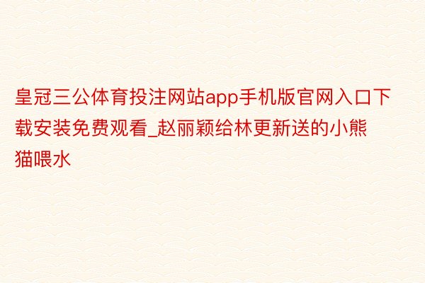 皇冠三公体育投注网站app手机版官网入口下载安装免费观看_赵丽颖给林更新送的小熊猫喂水