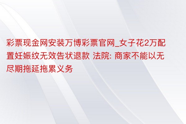 彩票现金网安装万博彩票官网_女子花2万配置妊娠纹无效告状退款 法院: 商家不能以无尽期拖延拖累义务