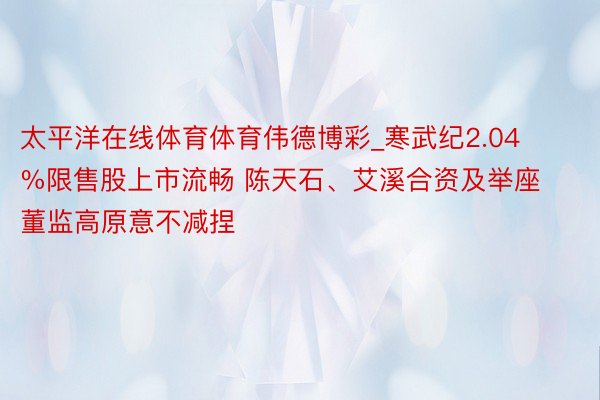 太平洋在线体育体育伟德博彩_寒武纪2.04%限售股上市流畅 陈天石、艾溪合资及举座董监高原意不减捏