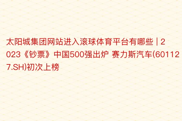 太阳城集团网站进入滚球体育平台有哪些 | 2023《钞票》中国500强出炉 赛力斯汽车(601127.SH)初次上榜