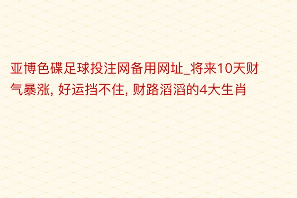 亚博色碟足球投注网备用网址_将来10天财气暴涨, 好运挡不住, 财路滔滔的4大生肖