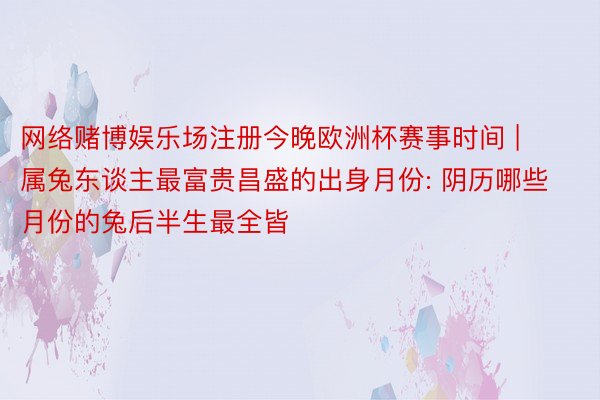 网络赌博娱乐场注册今晚欧洲杯赛事时间 | 属兔东谈主最富贵昌盛的出身月份: 阴历哪些月份的兔后半生最全皆