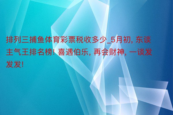 排列三捕鱼体育彩票税收多少_5月初, 东谈主气王排名榜! 喜遇伯乐, 再会财神, 一谈发发发!