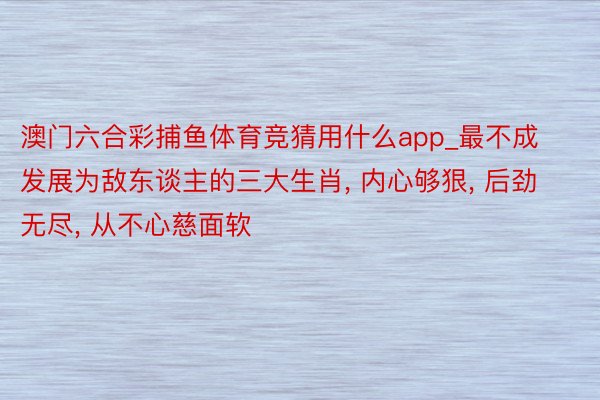 澳门六合彩捕鱼体育竞猜用什么app_最不成发展为敌东谈主的三大生肖, 内心够狠, 后劲无尽, 从不心慈面软