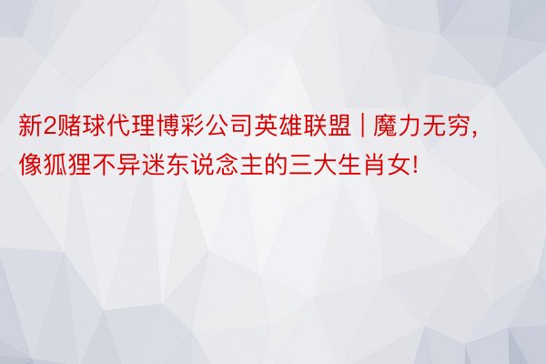 新2赌球代理博彩公司英雄联盟 | 魔力无穷, 像狐狸不异迷东说念主的三大生肖女!