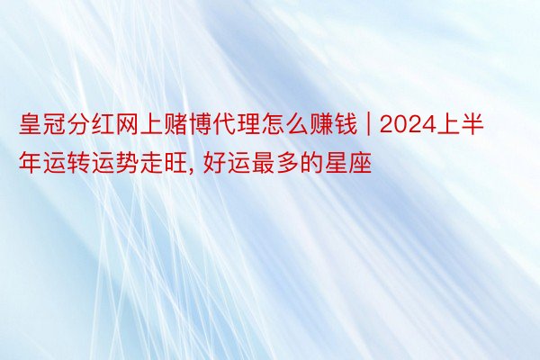 皇冠分红网上赌博代理怎么赚钱 | 2024上半年运转运势走旺, 好运最多的星座