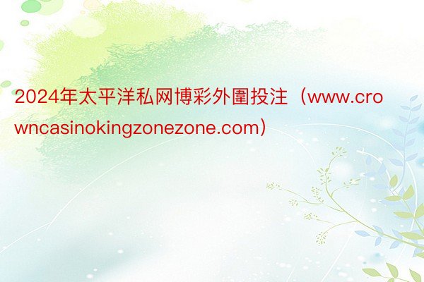 2024年太平洋私网博彩外圍投注（www.crowncasinokingzonezone.com）