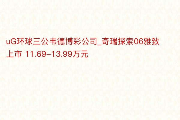 uG环球三公韦德博彩公司_奇瑞探索06雅致上市 11.69-13.99万元