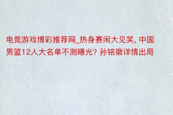 电竞游戏博彩推荐网_热身赛闹大见笑， 中国男篮12人大名单不测曝光? 孙铭徽详情出局