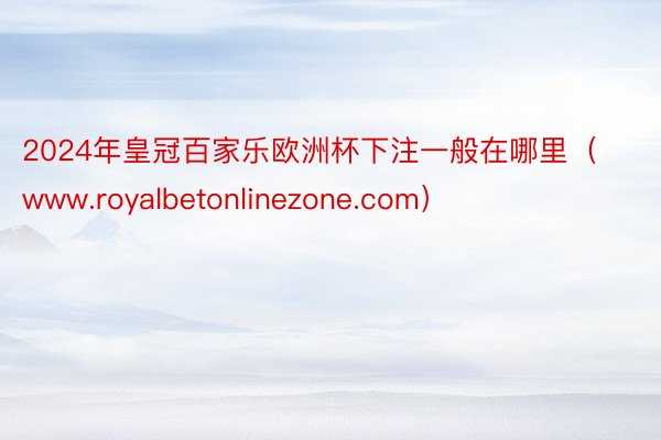 2024年皇冠百家乐欧洲杯下注一般在哪里（www.royalbetonlinezone.com）