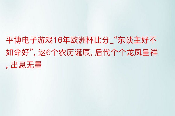 平博电子游戏16年欧洲杯比分_“东谈主好不如命好”, 这6个农历诞辰, 后代个个龙凤呈祥, 出息无量