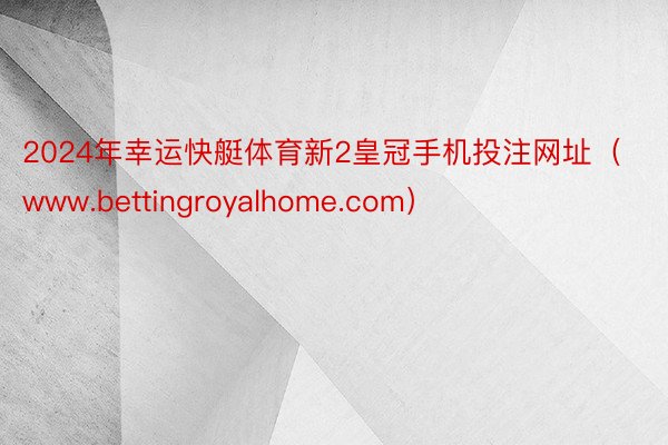 2024年幸运快艇体育新2皇冠手机投注网址（www.bettingroyalhome.com）