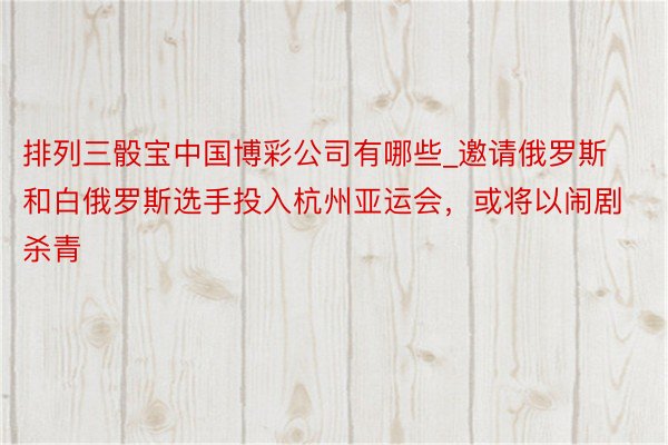 排列三骰宝中国博彩公司有哪些_邀请俄罗斯和白俄罗斯选手投入杭州亚运会，或将以闹剧杀青