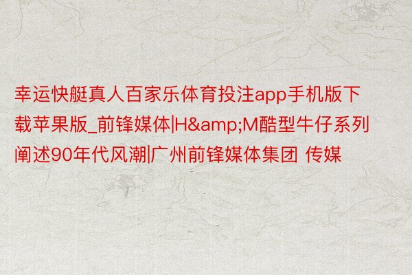 幸运快艇真人百家乐体育投注app手机版下载苹果版_前锋媒体|H&M酷型牛仔系列阐述90年代风潮|广州前锋媒体集团 传媒