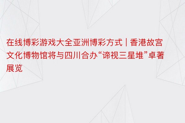 在线博彩游戏大全亚洲博彩方式 | 香港故宫文化博物馆将与四川合办“谛视三星堆”卓著展览