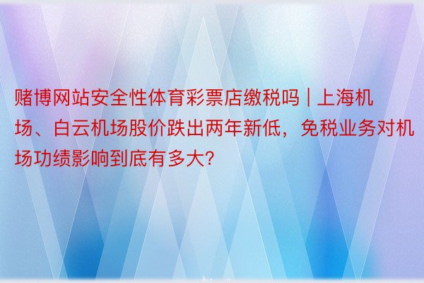 赌博网站安全性体育彩票店缴税吗 | 上海机场、白云机场股价跌出两年新低，免税业务对机场功绩影响到底有多大？