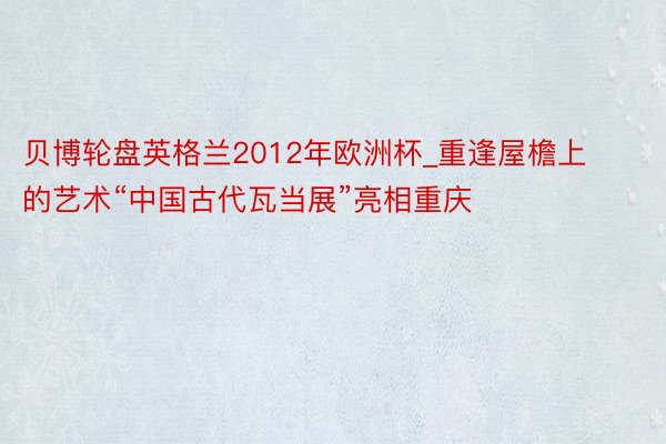 贝博轮盘英格兰2012年欧洲杯_重逢屋檐上的艺术“中国古代瓦当展”亮相重庆