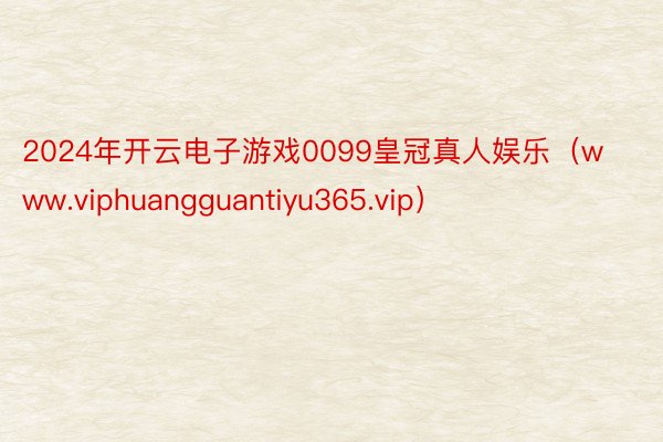 2024年开云电子游戏0099皇冠真人娱乐（www.viphuangguantiyu365.vip）