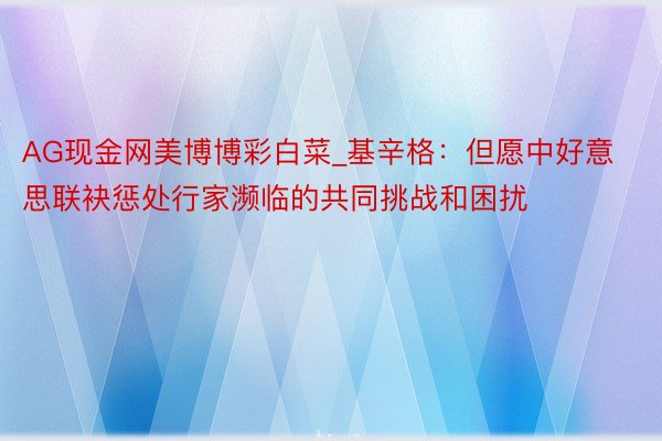 AG现金网美博博彩白菜_基辛格：但愿中好意思联袂惩处行家濒临的共同挑战和困扰