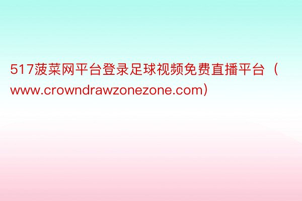 517菠菜网平台登录足球视频免费直播平台（www.crowndrawzonezone.com）