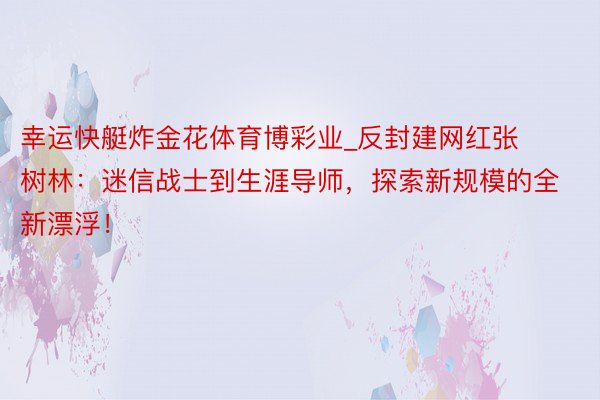 幸运快艇炸金花体育博彩业_反封建网红张树林：迷信战士到生涯导师，探索新规模的全新漂浮！