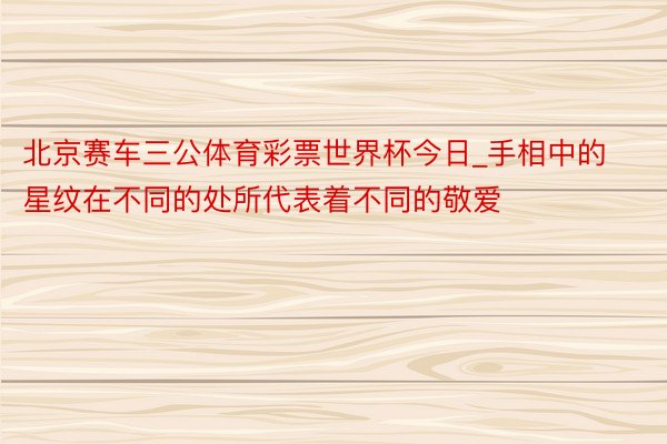 北京赛车三公体育彩票世界杯今日_手相中的星纹在不同的处所代表着不同的敬爱