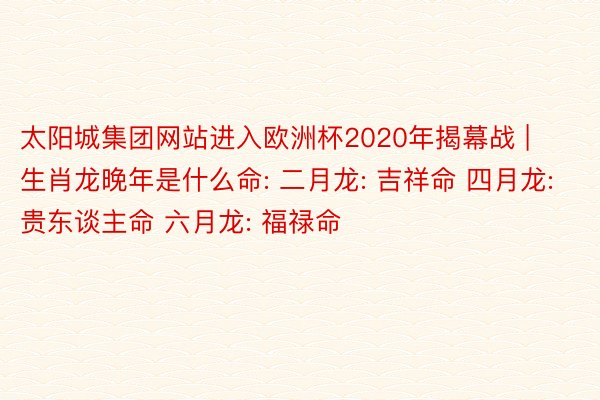 太阳城集团网站进入欧洲杯2020年揭幕战 | 生肖龙晚年是什么命: 二月龙: 吉祥命 四月龙: 贵东谈主命 六月龙: 福禄命