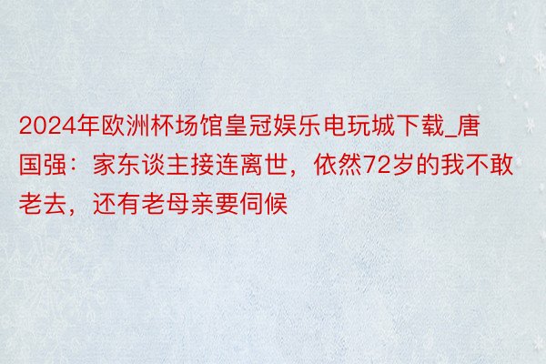 2024年欧洲杯场馆皇冠娱乐电玩城下载_唐国强：家东谈主接连离世，依然72岁的我不敢老去，还有老母亲要伺候