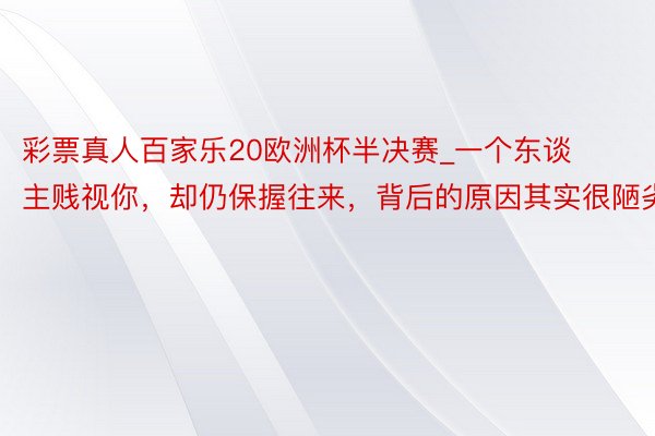 彩票真人百家乐20欧洲杯半决赛_一个东谈主贱视你，却仍保握往来，背后的原因其实很陋劣