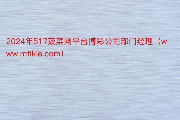 2024年517菠菜网平台博彩公司部门经理（www.mtikle.com）