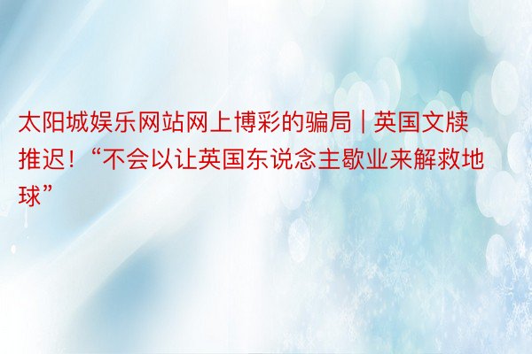 太阳城娱乐网站网上博彩的骗局 | 英国文牍推迟！“不会以让英国东说念主歇业来解救地球”