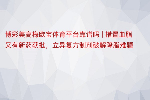 博彩美高梅欧宝体育平台靠谱吗 | 措置血脂又有新药获批，立异复方制剂破解降脂难题