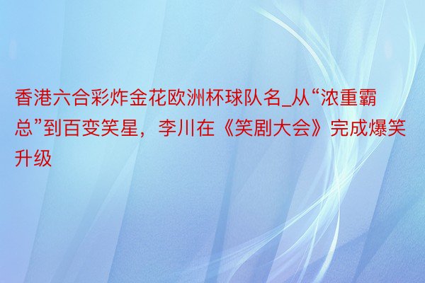 香港六合彩炸金花欧洲杯球队名_从“浓重霸总”到百变笑星，李川在《笑剧大会》完成爆笑升级