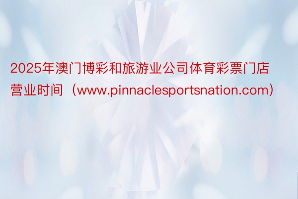 2025年澳门博彩和旅游业公司体育彩票门店营业时间（www.pinnaclesportsnation.com）