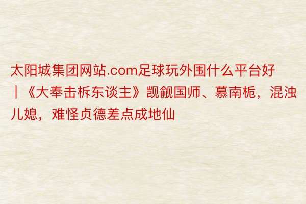 太阳城集团网站.com足球玩外围什么平台好 | 《大奉击柝东谈主》觊觎国师、慕南栀，混浊儿媳，难怪贞德差点成地仙