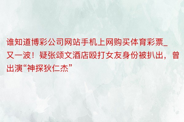 谁知道博彩公司网站手机上网购买体育彩票_又一波！疑张颂文酒店殴打女友身份被扒出，曾出演“神探狄仁杰”